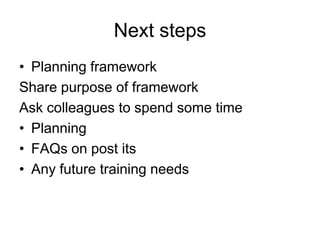 Next steps
• Planning framework
Share purpose of framework
Ask colleagues to spend some time
• Planning
• FAQs on post its
• Any future training needs
 
