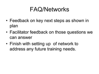 FAQ/Networks
• Feedback on key next steps as shown in
  plan
• Facilitator feedback on those questions we
  can answer
• Finish with setting up of network to
  address any future training needs.
 