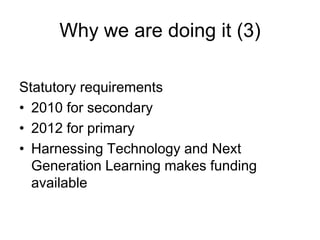 Why we are doing it (3)

Statutory requirements
• 2010 for secondary
• 2012 for primary
• Harnessing Technology and Next
  Generation Learning makes funding
  available
 