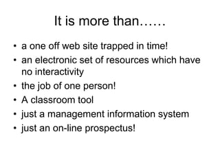 It is more than……
• a one off web site trapped in time!
• an electronic set of resources which have
  no interactivity
• the job of one person!
• A classroom tool
• just a management information system
• just an on-line prospectus!
 