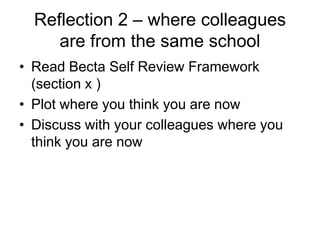 Reflection 2 – where colleagues
     are from the same school
• Read Becta Self Review Framework
  (section x )
• Plot where you think you are now
• Discuss with your colleagues where you
  think you are now
 
