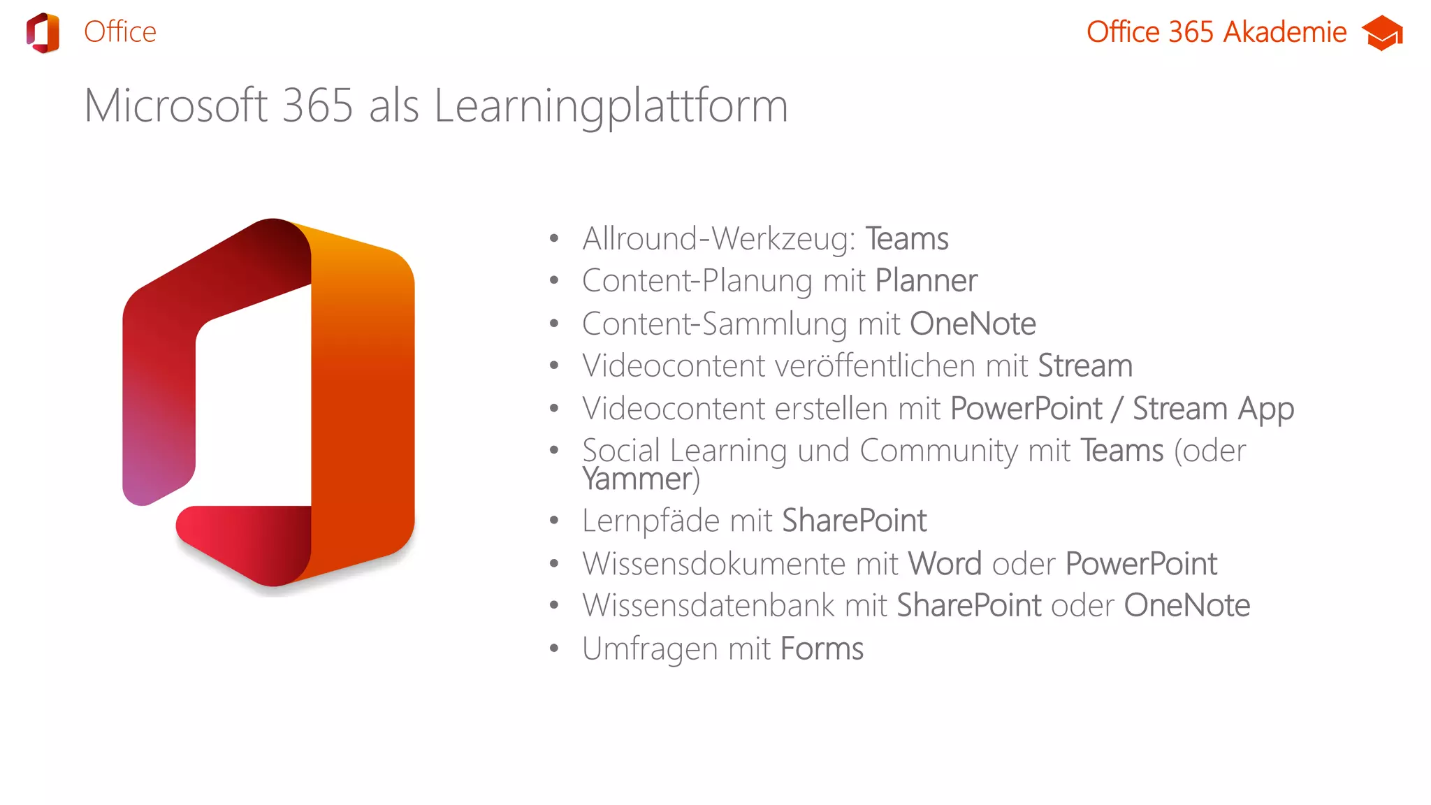Office 365 Akademie
Microsoft 365 als Learningplattform
• Allround-Werkzeug: Teams
• Content-Planung mit Planner
• Content-Sammlung mit OneNote
• Videocontent veröffentlichen mit Stream
• Videocontent erstellen mit PowerPoint / Stream App
• Social Learning und Community mit Teams (oder
Yammer)
• Lernpfäde mit SharePoint
• Wissensdokumente mit Word oder PowerPoint
• Wissensdatenbank mit SharePoint oder OneNote
• Umfragen mit Forms
TeamsOffice
 