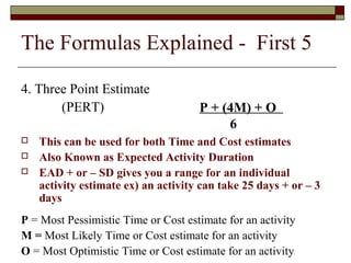 The Formulas Explained - First 5 
4. Three Point Estimate 
(PERT) 
P + (4M) + O 
6 
 This can be used for both Time and Cost estimates 
 Also Known as Expected Activity Duration 
 EAD + or – SD gives you a range for an individual 
activity estimate ex) an activity can take 25 days + or – 3 
days 
P = Most Pessimistic Time or Cost estimate for an activity 
M = Most Likely Time or Cost estimate for an activity 
O = Most Optimistic Time or Cost estimate for an activity 
 