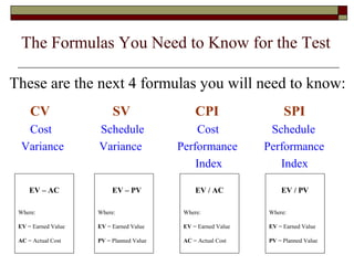 The Formulas You Need to Know for the Test 
These are the next 4 formulas you will need to know: 
CV SV CPI SPI 
Cost Schedule Cost Schedule 
Variance Variance Performance Performance 
Index Index 
EV – AC 
Where: 
EV = Earned Value 
AC = Actual Cost 
EV – PV 
Where: 
EV = Earned Value 
PV = Planned Value 
EV / AC 
Where: 
EV = Earned Value 
AC = Actual Cost 
EV / PV 
Where: 
EV = Earned Value 
PV = Planned Value 
 