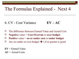The Formulas Explained - Next 4 
6. CV - Cost Variance EV – AC 
 The difference between Earned Value and Actual Cost 
 Negative value = Cost Overrun or over budget 
 Positive value = on or under cost or under budget 
 Are we under or over budget  1.0 or greater is good 
EV = Earned Value 
AC = Actual Costs 
 