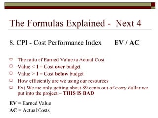 The Formulas Explained - Next 4 
8. CPI - Cost Performance Index EV / AC 
 The ratio of Earned Value to Actual Cost 
 Value < 1 = Cost over budget 
 Value > 1 = Cost below budget 
 How efficiently are we using our resources 
 Ex) We are only getting about 89 cents out of every dollar we 
put into the project – THIS IS BAD 
EV = Earned Value 
AC = Actual Costs 
 