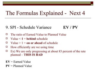 The Formulas Explained - Next 4 
9. SPI - Schedule Variance EV / PV 
 The ratio of Earned Value to Planned Value 
 Value < 1 = behind schedule 
 Value > 1 = on or ahead of schedule 
 How efficiently are we using time 
 Ex) We are only progressing at about 83 percent of the rate 
planned – THIS IS BAD 
EV = Earned Value 
PV = Planned Value 
 