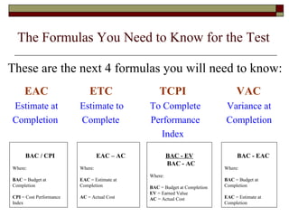 The Formulas You Need to Know for the Test 
These are the next 4 formulas you will need to know: 
EAC ETC TCPI VAC 
Estimate at Estimate to To Complete Variance at 
Completion Complete Performance Completion 
Index 
BAC / CPI 
Where: 
BAC = Budget at 
Completion 
CPI = Cost Performance 
Index 
EAC – AC 
Where: 
EAC = Estimate at 
Completion 
AC = Actual Cost 
BAC - EV 
BAC - AC 
Where: 
BAC = Budget at Completion 
EV = Earned Value 
AC = Actual Cost 
BAC - EAC 
Where: 
BAC = Budget at 
Completion 
EAC = Estimate at 
Completion 
 
