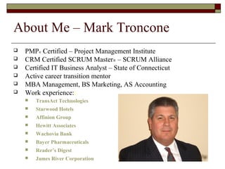 About Me – Mark Troncone 
 PMP® Certified – Project Management Institute 
 CRM Certified SCRUM Master® – SCRUM Alliance 
 Certified IT Business Analyst – State of Connecticut 
 Active career transition mentor 
 MBA Management, BS Marketing, AS Accounting 
 Work experience:: 
 TransAct Technologies 
 Starwood Hotels 
 Affinion Group 
 Hewitt Associates 
 Wachovia Bank 
 Bayer Pharmaceuticals 
 Reader’s Digest 
 James River Corporation 
 