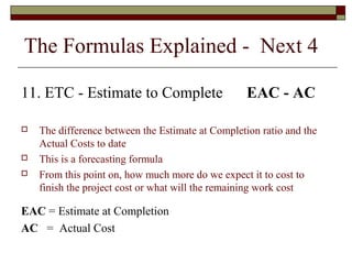The Formulas Explained - Next 4 
11. ETC - Estimate to Complete EAC - AC 
 The difference between the Estimate at Completion ratio and the 
Actual Costs to date 
 This is a forecasting formula 
 From this point on, how much more do we expect it to cost to 
finish the project cost or what will the remaining work cost 
EAC = Estimate at Completion 
AC = Actual Cost 
 