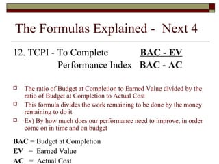 The Formulas Explained - Next 4 
12. TCPI - To Complete BAC - EV 
Performance Index BAC - AC 
 The ratio of Budget at Completion to Earned Value divided by the 
ratio of Budget at Completion to Actual Cost 
 This formula divides the work remaining to be done by the money 
remaining to do it 
 Ex) By how much does our performance need to improve, in order 
come on in time and on budget 
BAC = Budget at Completion 
EV = Earned Value 
AC = Actual Cost 
 