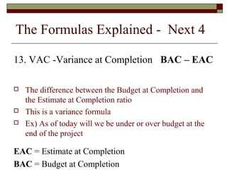 The Formulas Explained - Next 4 
13. VAC -Variance at Completion BAC – EAC 
 The difference between the Budget at Completion and 
the Estimate at Completion ratio 
 This is a variance formula 
 Ex) As of today will we be under or over budget at the 
end of the project 
EAC = Estimate at Completion 
BAC = Budget at Completion 
 