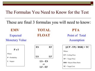 The Formulas You Need to Know for the Test 
These are final 3 formulas you will need to know: 
EMV TOTAL PTA 
Expected FLOAT Point of Total 
Monetary Value Assumption 
P x I 
Where: 
P = Probability 
I = Impact 
ES EF 
LS LF 
[(CP –TP) / BSR] + TC 
Where: 
CP = Ceiling Price 
TP = Target Price 
BSR = Buyers Share Ratio 
TC = Target Cost 
LS – ES 
or 
LF - EF 
 