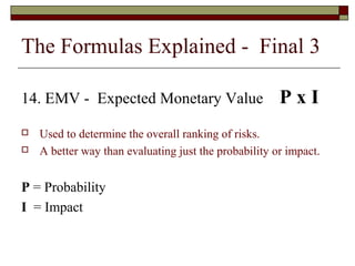 The Formulas Explained - Final 3 
14. EMV - Expected Monetary Value P x I 
 Used to determine the overall ranking of risks. 
 A better way than evaluating just the probability or impact. 
P = Probability 
I = Impact 
 