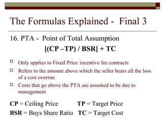 The Formulas Explained - Final 3 
16. PTA - Point of Total Assumption 
[(CP –TP) / BSR] + TC 
 Only applies to Fixed Price incentive fee contracts 
 Refers to the amount above which the seller bears all the loss 
of a cost overrun 
 Costs that go above the PTA are assumed to be due to 
management 
CP = Ceiling Price TP = Target Price 
BSR = Buys Share Ratio TC = Target Cost 
 