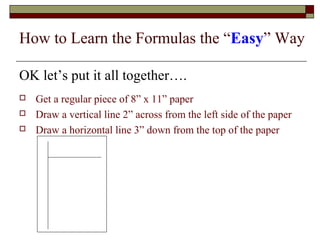 How to Learn the Formulas the “Easy” Way 
OK let’s put it all together…. 
 Get a regular piece of 8” x 11” paper 
 Draw a vertical line 2” across from the left side of the paper 
 Draw a horizontal line 3” down from the top of the paper 
 
