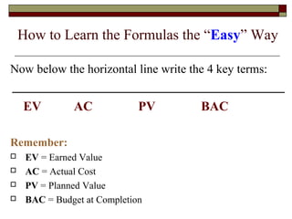 How to Learn the Formulas the “Easy” Way 
Now below the horizontal line write the 4 key terms: 
EV AC PV BAC 
Remember: 
 EV = Earned Value 
 AC = Actual Cost 
 PV = Planned Value 
 BAC = Budget at Completion 
 