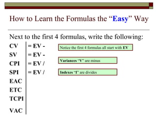 How to Learn the Formulas the “Easy” Way 
Next to the first 4 formulas, write the following: 
CV = EV - 
Notice the first 4 formulas all start with EV 
SV = EV - 
CPI = EV / 
Variances “V” are minus 
SPI = EV / 
Indexes “I” are divides 
EAC 
ETC 
TCPI 
VAC 
 