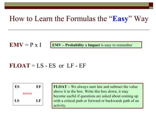How to Learn the Formulas the “Easy” Way 
EMV = P x I 
EMV – Probability x Impact is easy to remember 
FLOAT = LS - ES or LF - EF 
ES EF 
FLOAT 
LS LF 
FLOAT – We always start late and subtract the value 
above it in the box. Write this box down, it may 
become useful if questions are asked about coming up 
with a critical path or forward or backwards path of an 
activity. 
 