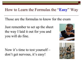 How to Learn the Formulas the “Easy” Way 
Those are the formulas to know for the exam 
Just remember to set up the sheet 
the way I laid it out for you and 
you will do fine. 
Now it’s time to test yourself – 
don’t get nervous, it’s easy! 
 