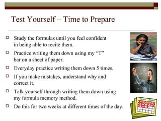 Test Yourself – Time to Prepare 
 Study the formulas until you feel confident 
in being able to recite them. 
 Practice writing them down using my “T” 
bar on a sheet of paper. 
 Everyday practice writing them down 5 times. 
 If you make mistakes, understand why and 
correct it. 
 Talk yourself through writing them down using 
my formula memory method. 
 Do this for two weeks at different times of the day. 
 