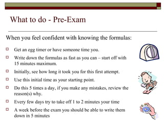 What to do - Pre-Exam 
When you feel confident with knowing the formulas: 
 Get an egg timer or have someone time you. 
 Write down the formulas as fast as you can – start off with 
15 minutes maximum. 
 Initially, see how long it took you for this first attempt. 
 Use this initial time as your starting point. 
 Do this 5 times a day, if you make any mistakes, review the 
reason(s) why. 
 Every few days try to take off 1 to 2 minutes your time 
 A week before the exam you should be able to write them 
down in 5 minutes 
 