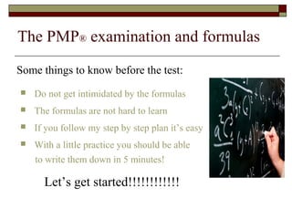 The PMP® examination and formulas 
Some things to know before the test: 
 Do not get intimidated by the formulas 
 The formulas are not hard to learn 
 If you follow my step by step plan it’s easy 
 With a little practice you should be able 
to write them down in 5 minutes! 
Let’s get started!!!!!!!!!!!! 
 
