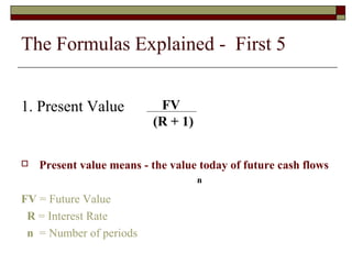 The Formulas Explained - First 5 
1. Present Value 
 Present value means - the value today of future cash flows 
FV = Future Value 
R = Interest Rate 
n = Number of periods 
FV 
(R + 1) 
n 
 