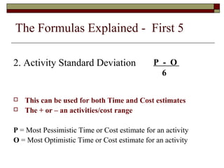 The Formulas Explained - First 5 
2. Activity Standard Deviation 
P - O 
6 
 This can be used for both Time and Cost estimates 
 The + or – an activities/cost range 
P = Most Pessimistic Time or Cost estimate for an activity 
O = Most Optimistic Time or Cost estimate for an activity 
 