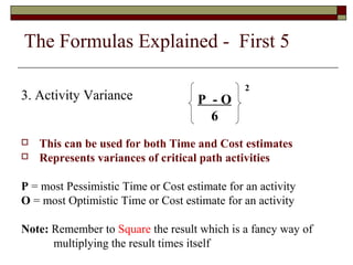 The Formulas Explained - First 5 
3. Activity Variance 
P - O 
6 
 This can be used for both Time and Cost estimates 
 Represents variances of critical path activities 
P = most Pessimistic Time or Cost estimate for an activity 
O = most Optimistic Time or Cost estimate for an activity 
Note: Remember to Square the result which is a fancy way of 
multiplying the result times itself 
2 
 