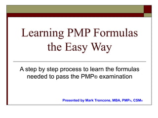 Learning PMP Formulas 
the Easy Way 
A step by step process to learn the formulas 
needed to pass the PMP® examination 
Presented by Mark Troncone, MBA, PMP®, CSM® 
 