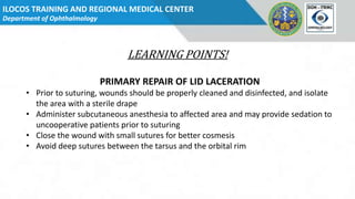 ILOCOS TRAINING AND REGIONAL MEDICAL CENTER
Department of Ophthalmology Dept
Logo
LEARNING POINTS!
PRIMARY REPAIR OF LID LACERATION
• Prior to suturing, wounds should be properly cleaned and disinfected, and isolate
the area with a sterile drape
• Administer subcutaneous anesthesia to affected area and may provide sedation to
uncooperative patients prior to suturing
• Close the wound with small sutures for better cosmesis
• Avoid deep sutures between the tarsus and the orbital rim
 