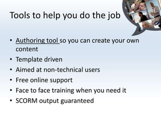 Tools to help you do the job

• Authoring tool so you can create your own
  content
• Template driven
• Aimed at non-technical users
• Free online support
• Face to face training when you need it
• SCORM output guaranteed
 