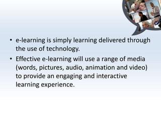 • e-learning is simply learning delivered through
  the use of technology.
• Effective e-learning will use a range of media
  (words, pictures, audio, animation and video)
  to provide an engaging and interactive
  learning experience.
 