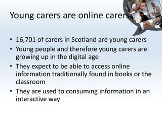 Young carers are online carers

• 16,701 of carers in Scotland are young carers
• Young people and therefore young carers are
  growing up in the digital age
• They expect to be able to access online
  information traditionally found in books or the
  classroom
• They are used to consuming information in an
  interactive way
 