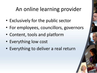 An online learning provider
•   Exclusively for the public sector
•   For employees, councillors, governors
•   Content, tools and platform
•   Everything low cost
•   Everything to deliver a real return
 