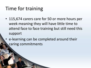 Time for training
• 115,674 carers care for 50 or more hours per
  week meaning they will have little time to
  attend face to face training but still need this
  support
• e-learning can be completed around their
  caring commitments
 