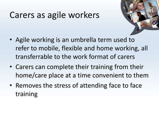 Carers as agile workers

• Agile working is an umbrella term used to
  refer to mobile, flexible and home working, all
  transferrable to the work format of carers
• Carers can complete their training from their
  home/care place at a time convenient to them
• Removes the stress of attending face to face
  training
 