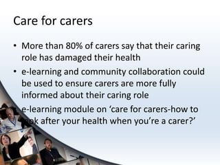 Care for carers
• More than 80% of carers say that their caring
  role has damaged their health
• e-learning and community collaboration could
  be used to ensure carers are more fully
  informed about their caring role
• e-learning module on ‘care for carers-how to
  look after your health when you’re a carer?’
 