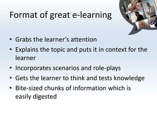 Format of great e-learning

• Grabs the learner’s attention
• Explains the topic and puts it in context for the
  learner
• Incorporates scenarios and role-plays
• Gets the learner to think and tests knowledge
• Bite-sized chunks of information which is
  easily digested
 