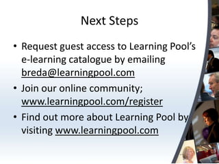 Next Steps
• Request guest access to Learning Pool’s
  e-learning catalogue by emailing
  breda@learningpool.com
• Join our online community;
  www.learningpool.com/register
• Find out more about Learning Pool by
  visiting www.learningpool.com
 