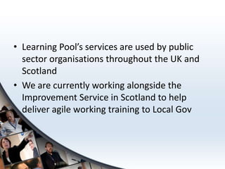 • Learning Pool’s services are used by public
  sector organisations throughout the UK and
  Scotland
• We are currently working alongside the
  Improvement Service in Scotland to help
  deliver agile working training to Local Gov
 