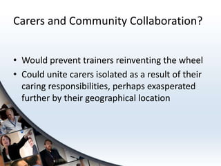 Carers and Community Collaboration?


• Would prevent trainers reinventing the wheel
• Could unite carers isolated as a result of their
  caring responsibilities, perhaps exasperated
  further by their geographical location
 