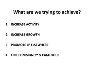 What are we trying to achieve?INCREASE ACTIVITYINCREASE GROWTHPROMOTE LP ELSEWHERELINK COMMUNITY & CATALOGUE