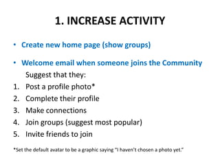 1. INCREASE ACTIVITY Create new home page (show groups)Welcome email when someone joins the CommunitySuggest that they:Post a profile photo*Complete their profile Make connectionsJoin groups (suggest most popular)Invite friends to join*Set the default avatar to be a graphic saying “I haven’t chosen a photo yet.”