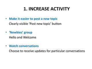 1. INCREASE ACTIVITY Make it easier to post a new topic 	Clearly visible ‘Post new topic’ button‘Newbies’ groupHello and Welcome Watch conversationsChoose to receive updates for particular conversations