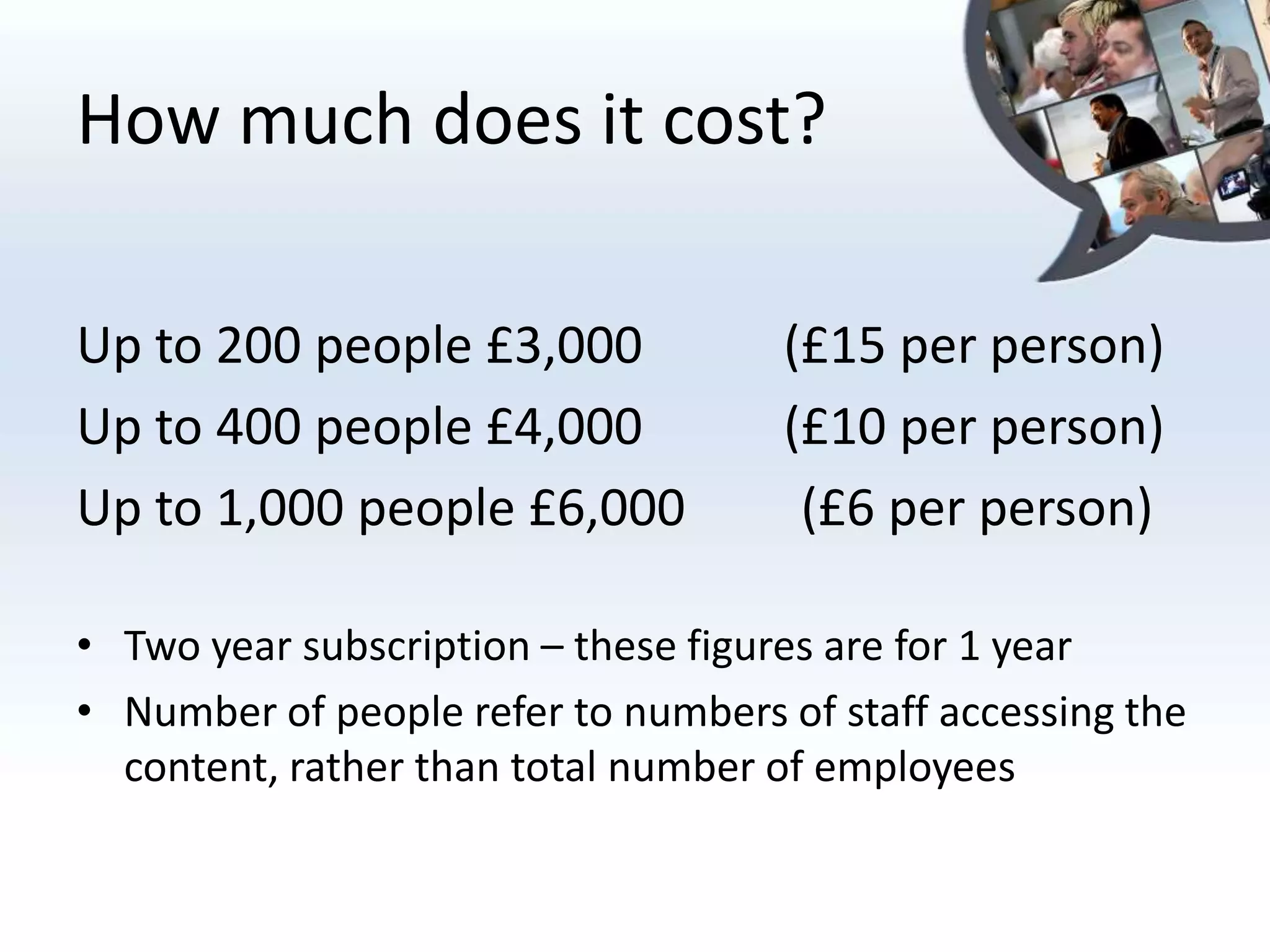 How much does it cost?

Up to 200 people £3,000             (£15 per person)
Up to 400 people £4,000             (£10 per person)
Up to 1,000 people £6,000            (£6 per person)

• Two year subscription – these figures are for 1 year
• Number of people refer to numbers of staff accessing the
  content, rather than total number of employees
 