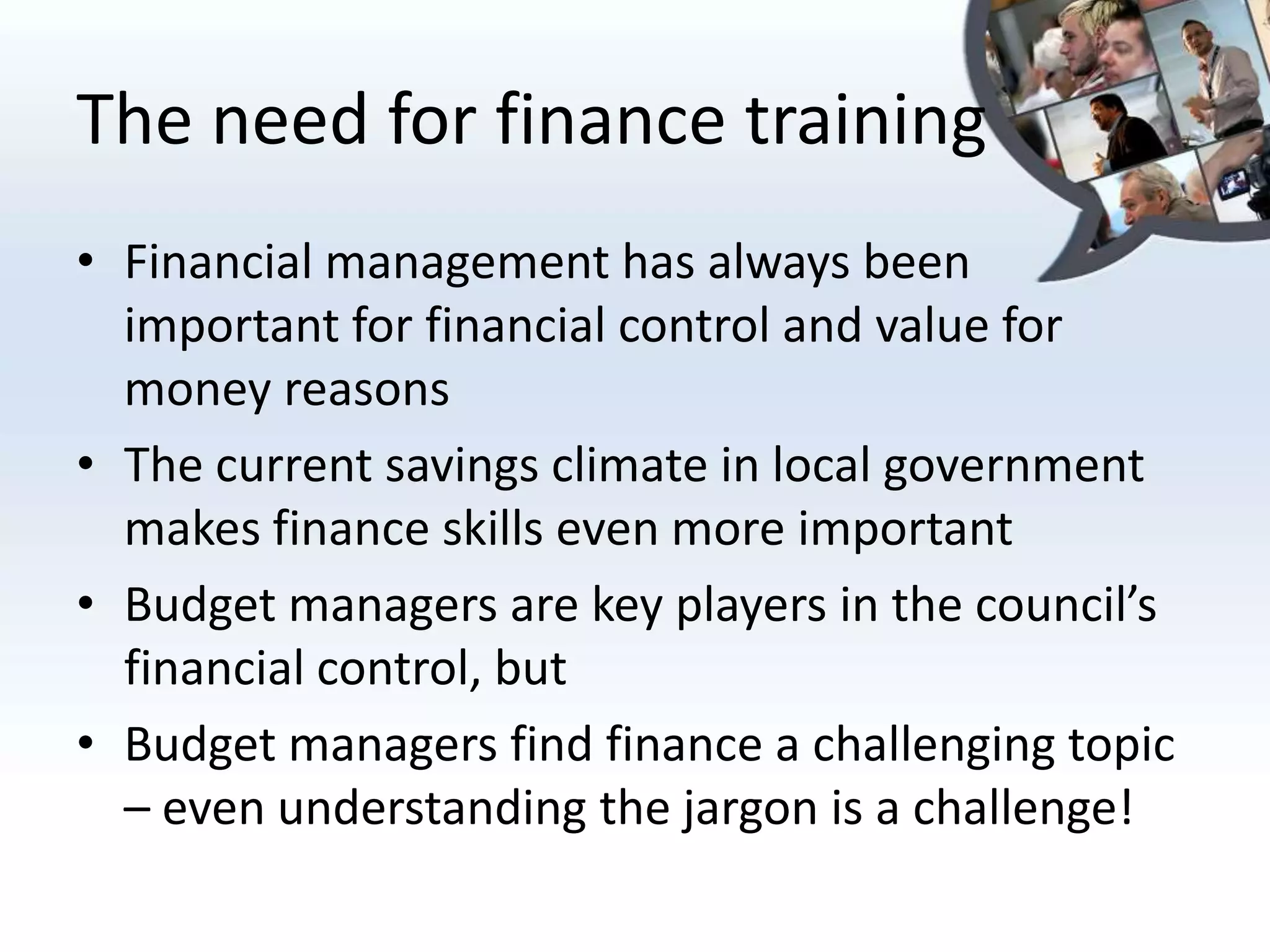 The need for finance training
• Financial management has always been
  important for financial control and value for
  money reasons
• The current savings climate in local government
  makes finance skills even more important
• Budget managers are key players in the council’s
  financial control, but
• Budget managers find finance a challenging topic
  – even understanding the jargon is a challenge!
 