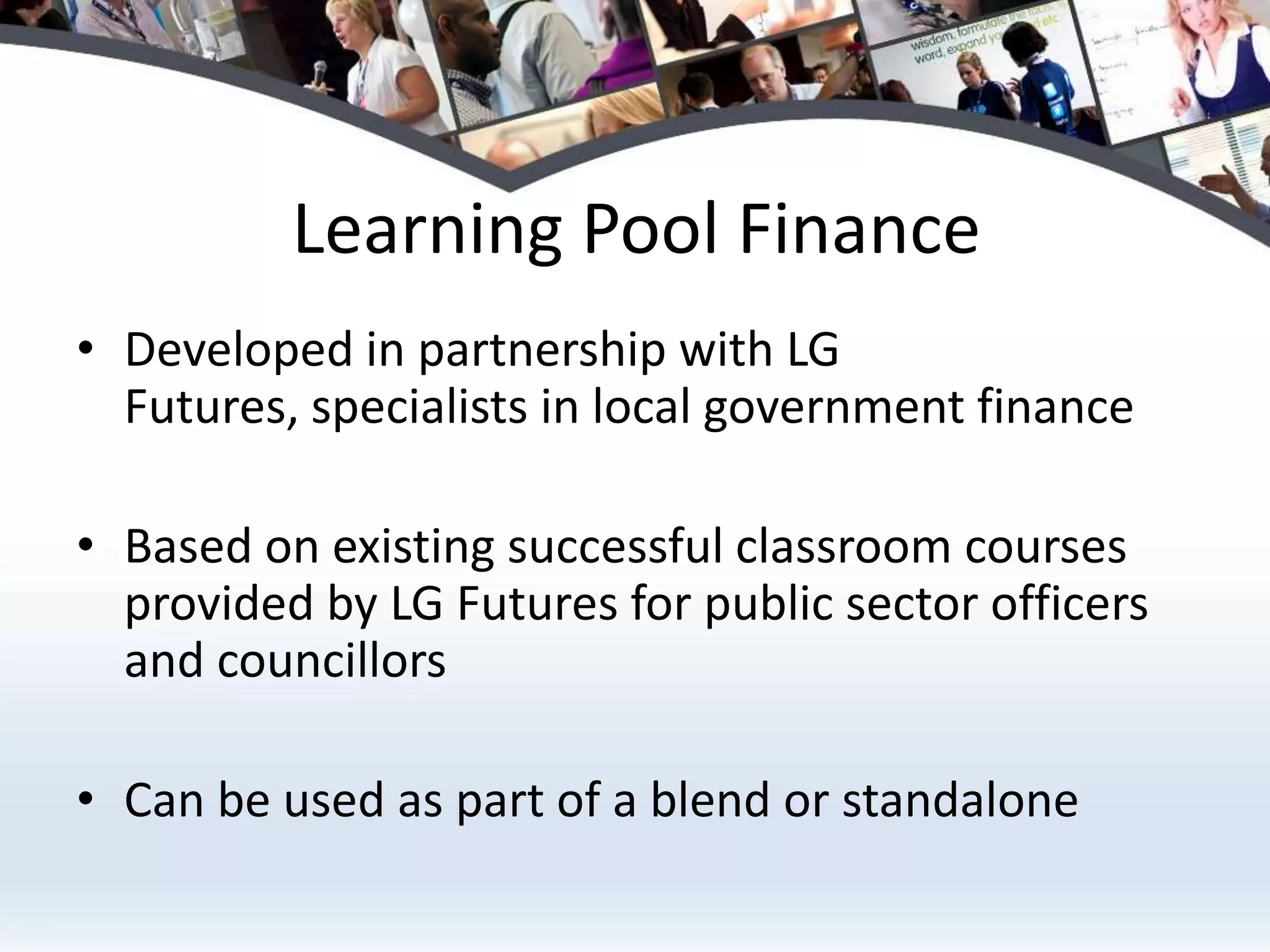 Learning Pool Finance
• Developed in partnership with LG
  Futures, specialists in local government finance

• Based on existing successful classroom courses
  provided by LG Futures for public sector officers
  and councillors

• Can be used as part of a blend or standalone
 