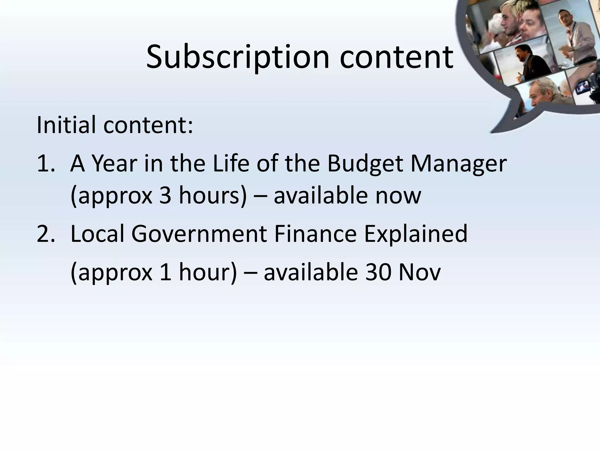 Subscription content
Initial content:
1. A Year in the Life of the Budget Manager
    (approx 3 hours) – available now
2. Local Government Finance Explained
    (approx 1 hour) – available 30 Nov
 